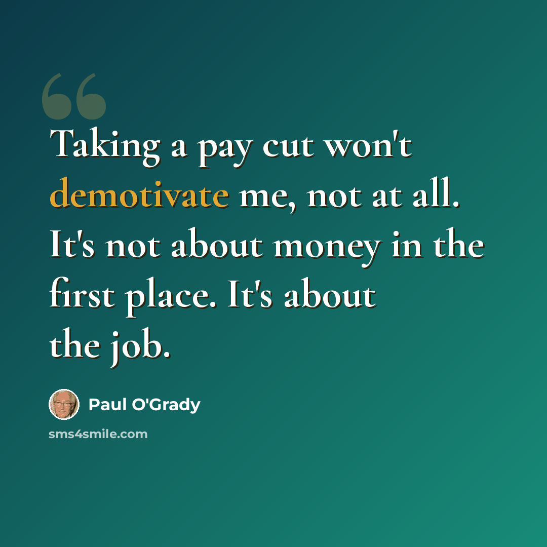 “Taking a pay cut won't demotivate me, not at all. It's not about money in the first place. It's about the job.” quote by Paul O'Grady