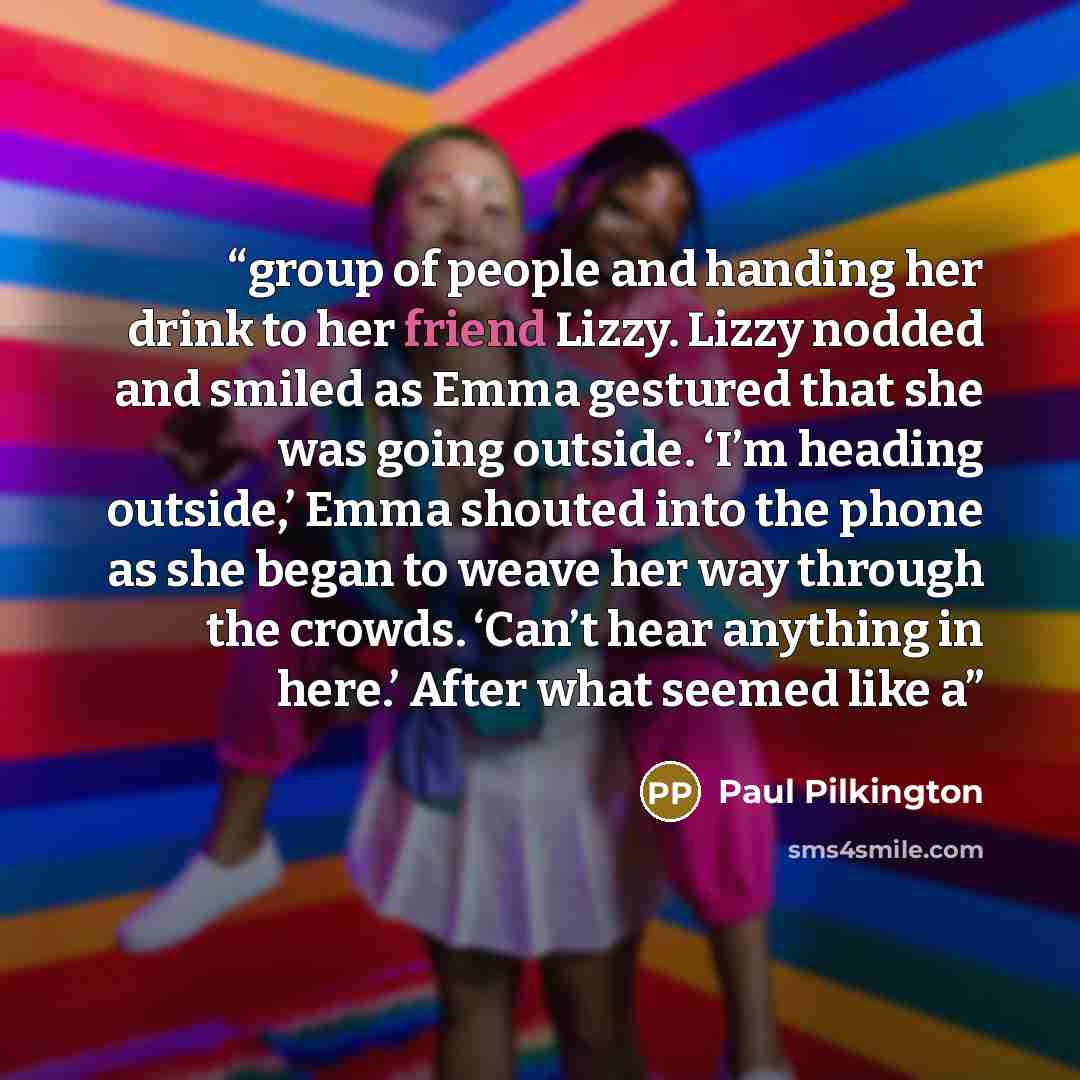 “group of people and handing her drink to her friend Lizzy. Lizzy nodded and smiled as Emma gestured that she was going outside. ‘I’m heading outside,’ Emma shouted into the phone as she began to weave her way through the crowds. ‘Can’t hear anything in here.’ After what seemed like a” quote by Paul Pilkington