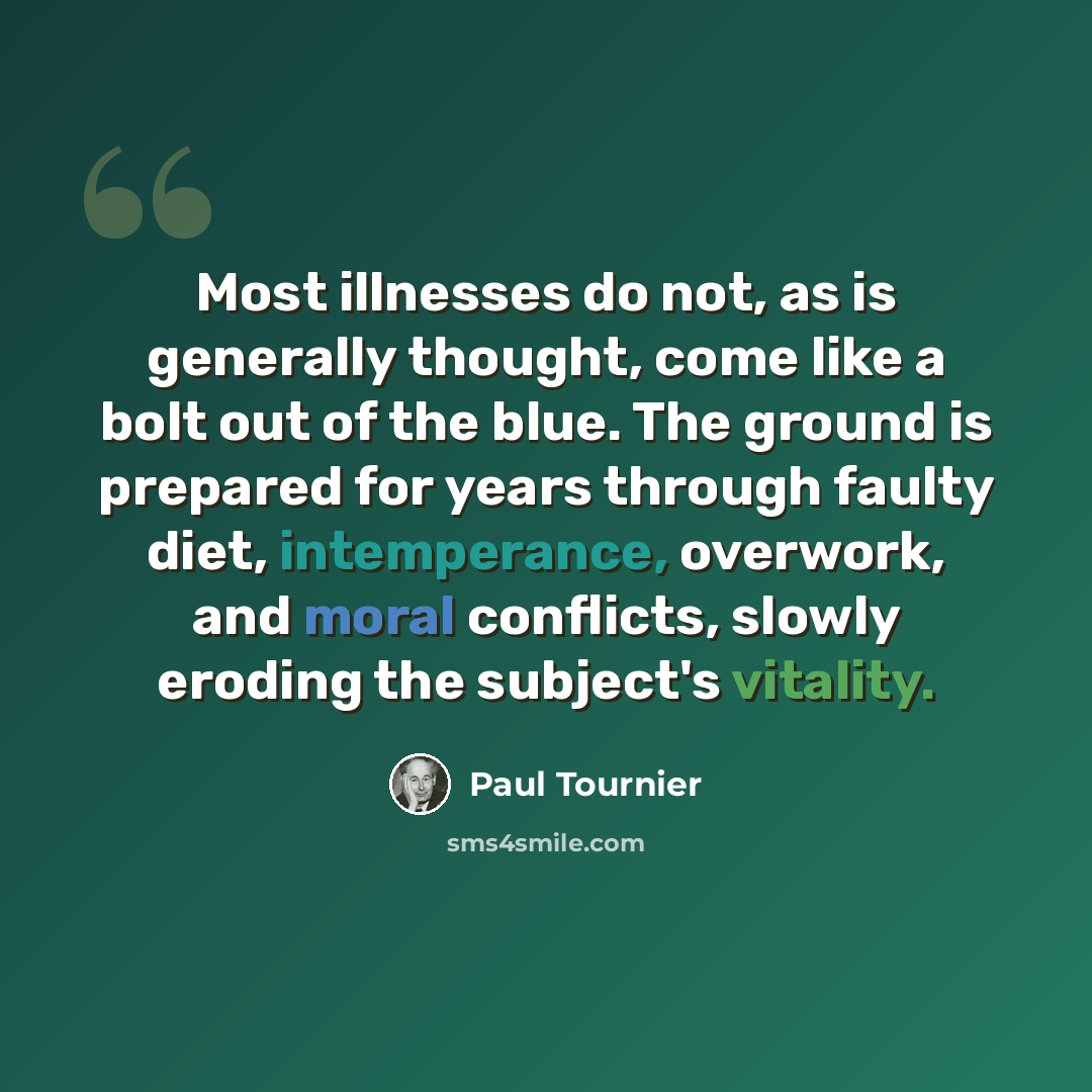 “Most illnesses do not, as is generally thought, come like a bolt out of the blue. The ground is prepared for years through faulty diet, intemperance, overwork, and moral conflicts, slowly eroding the subject's vitality.” quote by Paul Tournier