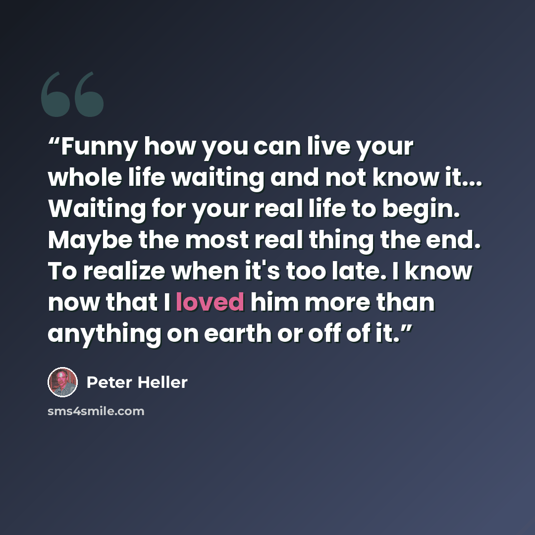 “Funny how you can live your whole life waiting and not know it... Waiting for your real life to begin. Maybe the most real thing the end. To realize when it's too late. I know now that I loved him more than anything on earth or off of it.” quote by Peter Heller