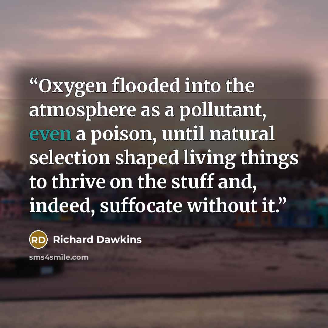 “Oxygen flooded into the atmosphere as a pollutant, even a poison, until natural selection shaped living things to thrive on the stuff and, indeed, suffocate without it.” quote by Richard Dawkins