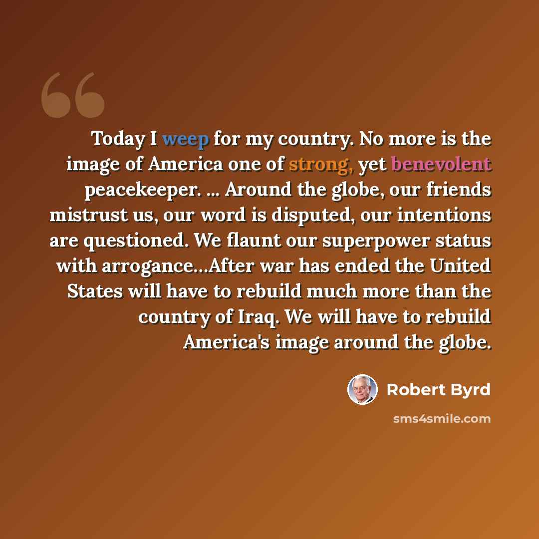 “Today I weep for my country. No more is the image of America one of strong, yet benevolent peacekeeper. ... Around the globe, our friends mistrust us, our word is disputed, our intentions are questioned. We flaunt our superpower status with arrogance…After war has ended the United States will have…” quote by Robert Byrd