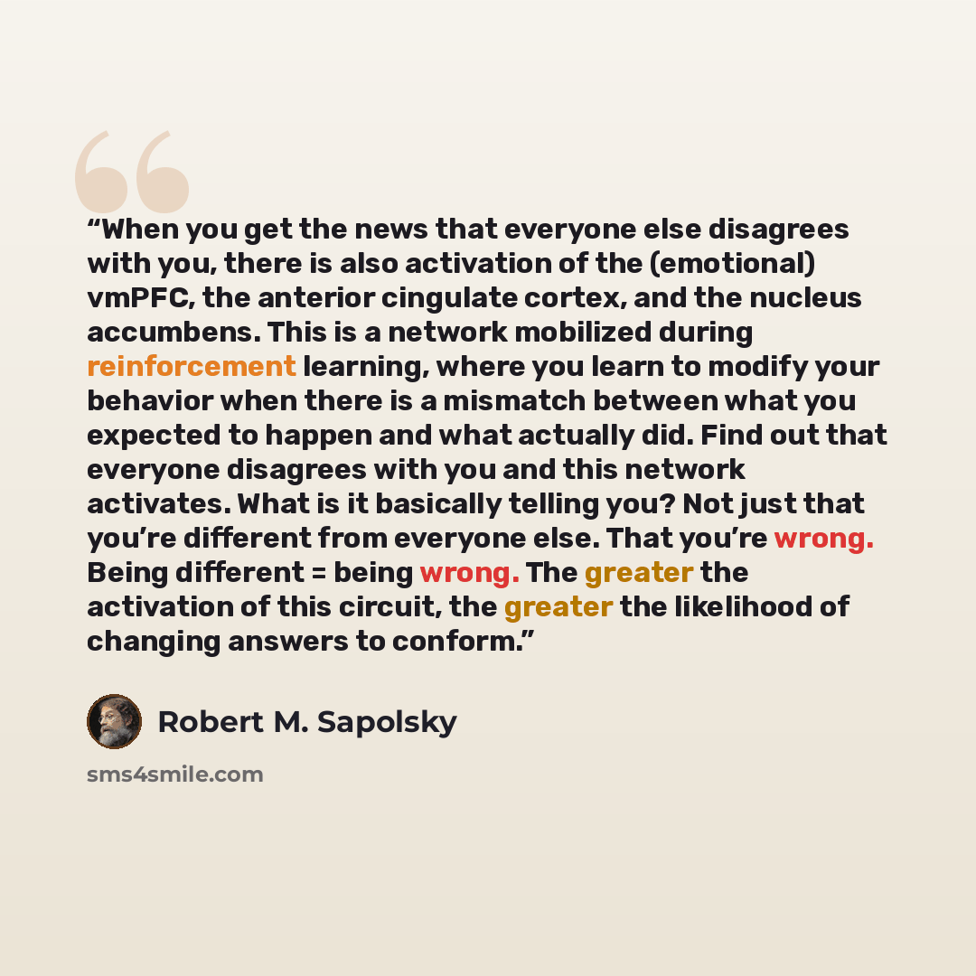 “When you get the news that everyone else disagrees with you, there is also activation of the (emotional) vmPFC, the anterior cingulate cortex, and the nucleus accumbens. This is a network mobilized during reinforcement learning, where you learn to modify your behavior when there is a mismatch…” quote by Robert M. Sapolsky