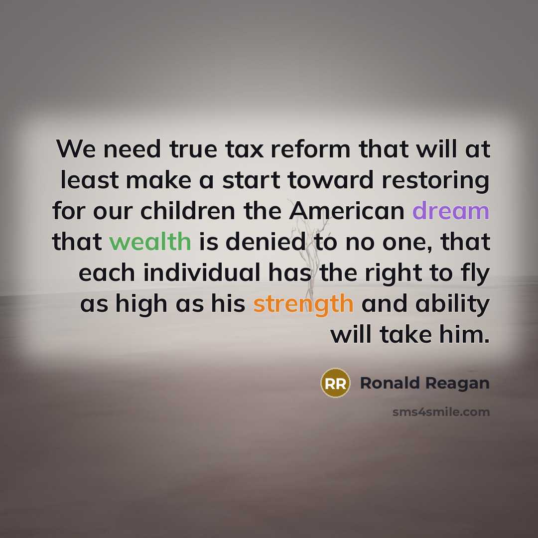 “We need true tax reform that will at least make a start toward restoring for our children the American dream that wealth is denied to no one, that each individual has the right to fly as high as his strength and ability will take him.” quote by Ronald Reagan