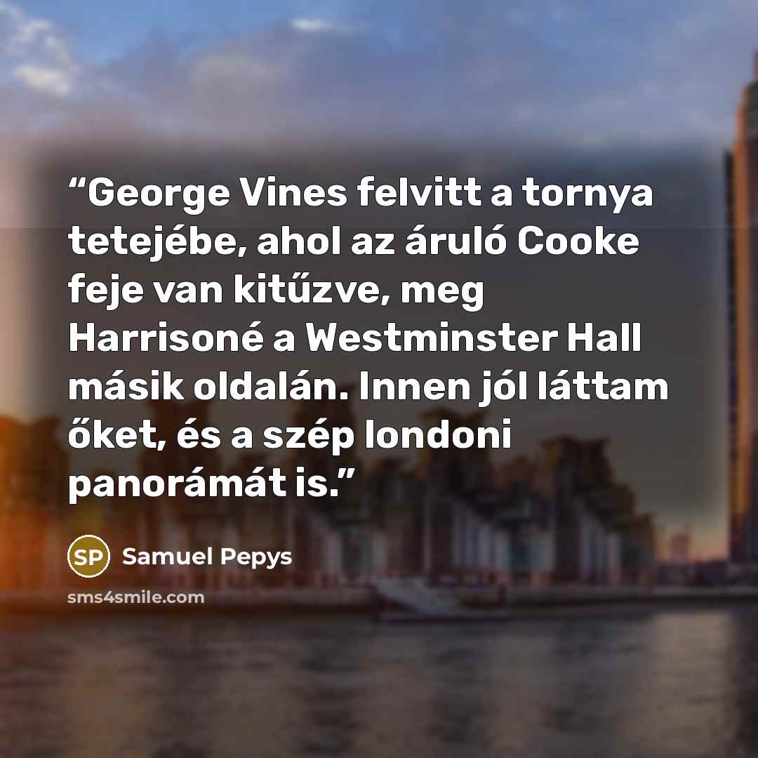 “George Vines felvitt a tornya tetejébe, ahol az áruló Cooke feje van kitűzve, meg Harrisoné a Westminster Hall másik oldalán. Innen jól láttam őket, és a szép londoni panorámát is.” quote by Samuel Pepys