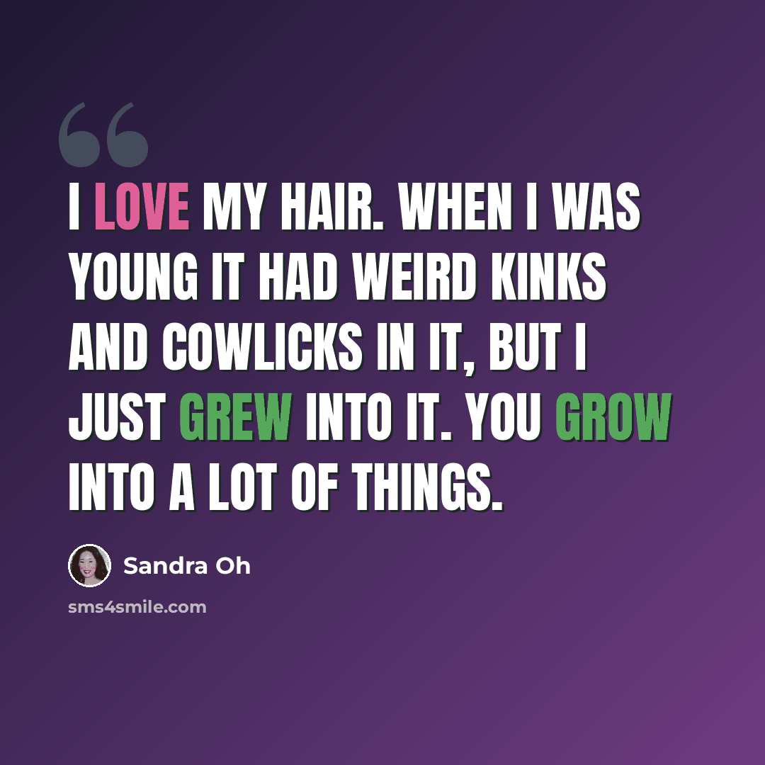 “I love my hair. When I was young it had weird kinks and cowlicks in it, but I just grew into it. You grow into a lot of things.” quote by Sandra Oh