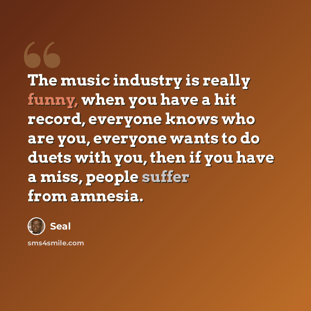 “The music industry is really funny, when you have a hit record, everyone knows who are you, everyone wants to do duets with you, then if you have a miss, people suffer from amnesia.” quote by Seal