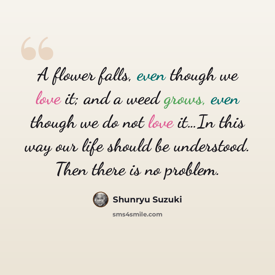 “A flower falls, even though we love it; and a weed grows, even though we do not love it…In this way our life should be understood. Then there is no problem.” quote by Shunryu Suzuki