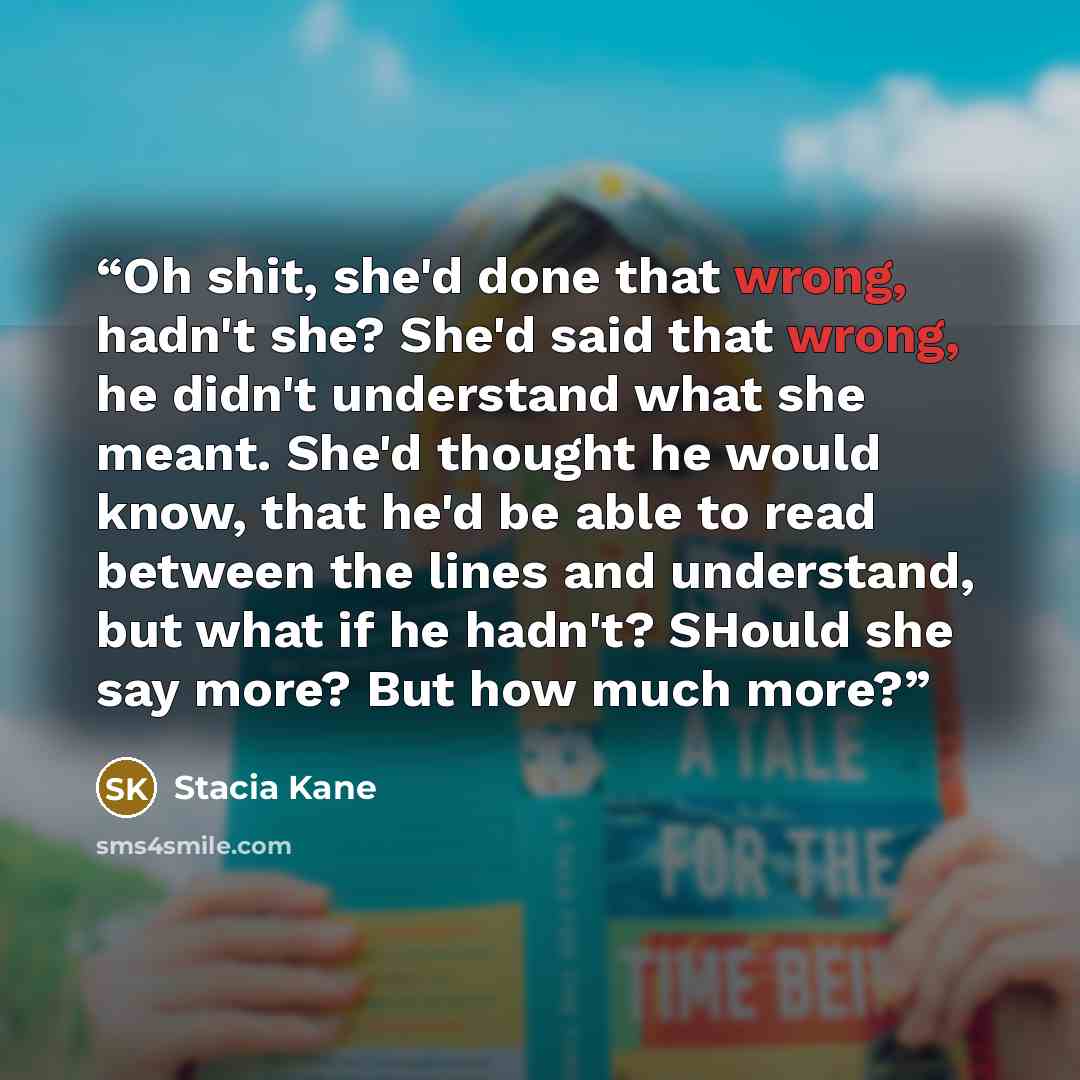 “Oh shit, she'd done that wrong, hadn't she? She'd said that wrong, he didn't understand what she meant. She'd thought he would know, that he'd be able to read between the lines and understand, but what if he hadn't? SHould she say more? But how much more?” quote by Stacia Kane