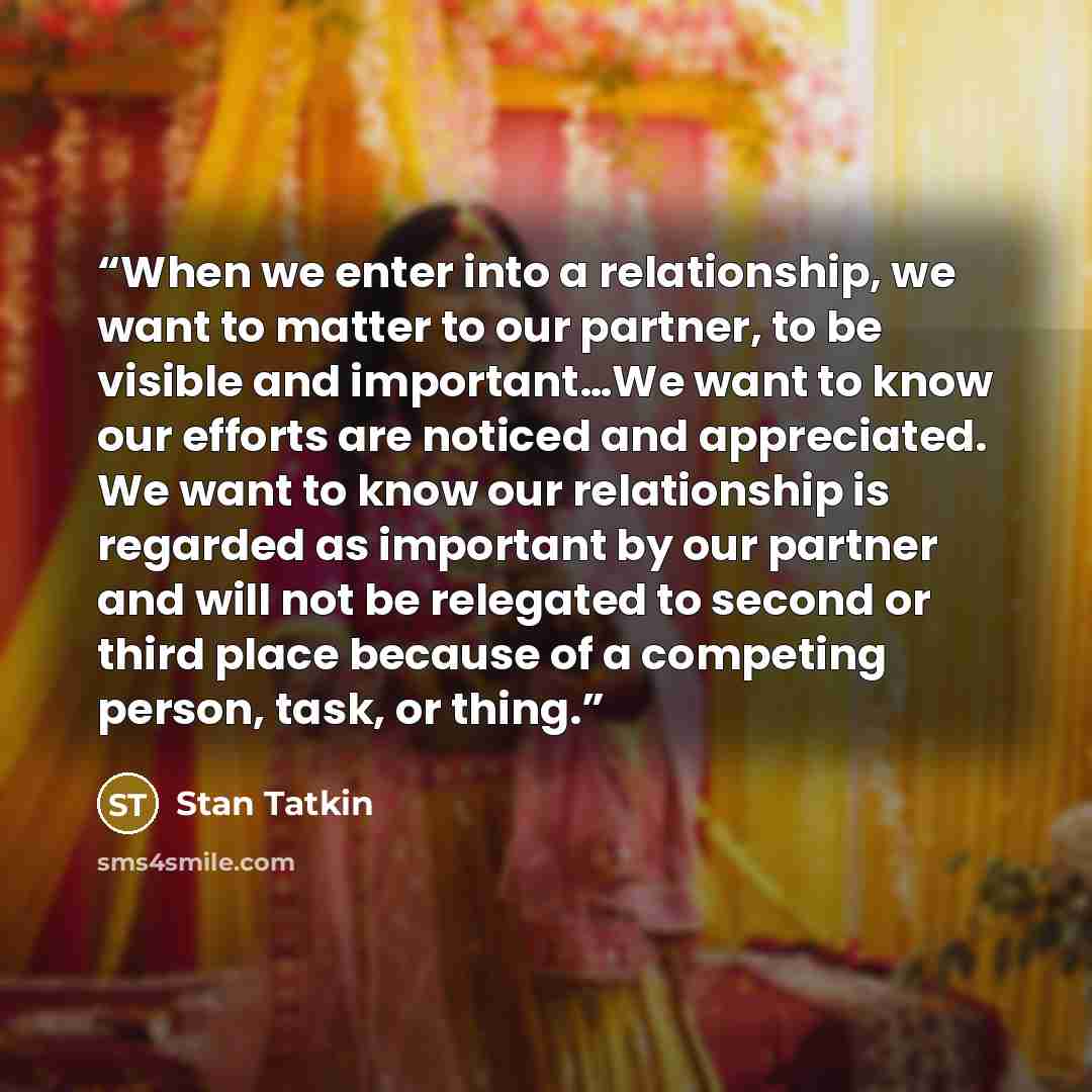 “When we enter into a relationship, we want to matter to our partner, to be visible and important…We want to know our efforts are noticed and appreciated. We want to know our relationship is regarded as important by our partner and will not be relegated to second or third place because of a…” quote by Stan Tatkin