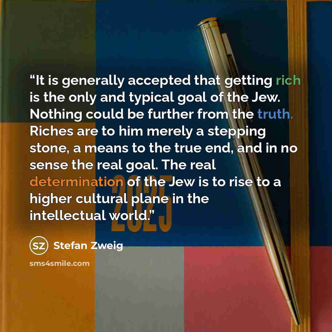 “It is generally accepted that getting rich is the only and typical goal of the Jew. Nothing could be further from the truth. Riches are to him merely a stepping stone, a means to the true end, and in no sense the real goal. The real determination of the Jew is to rise to a higher cultural plane in…” quote by Stefan Zweig