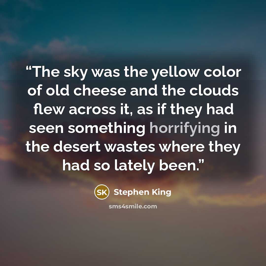 “The sky was the yellow color of old cheese and the clouds flew across it, as if they had seen something horrifying in the desert wastes where they had so lately been.” quote by Stephen King