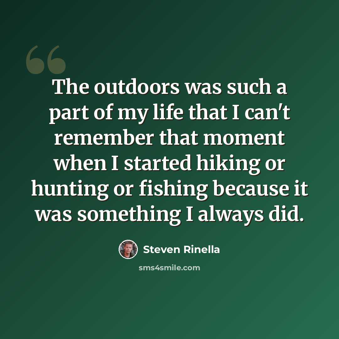 “The outdoors was such a part of my life that I can't remember that moment when I started hiking or hunting or fishing because it was something I always did.” quote by Steven Rinella
