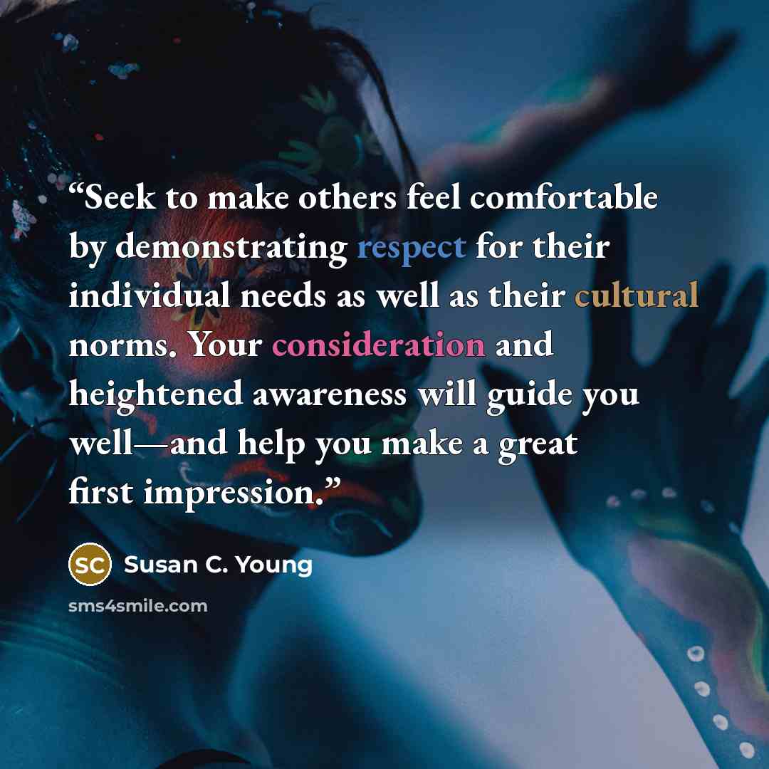 “Seek to make others feel comfortable by demonstrating respect for their individual needs as well as their cultural norms. Your consideration and heightened awareness will guide you well—and help you make a great first impression.” quote by Susan C. Young