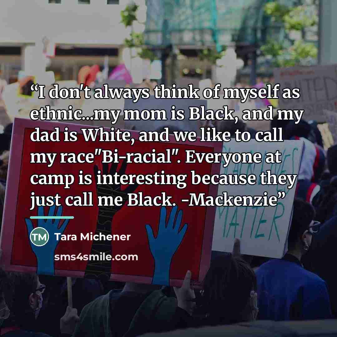 “I don't always think of myself as ethnic...my mom is Black, and my dad is White, and we like to call my race"Bi-racial". Everyone at camp is interesting because they just call me Black. -Mackenzie” quote by Tara Michener