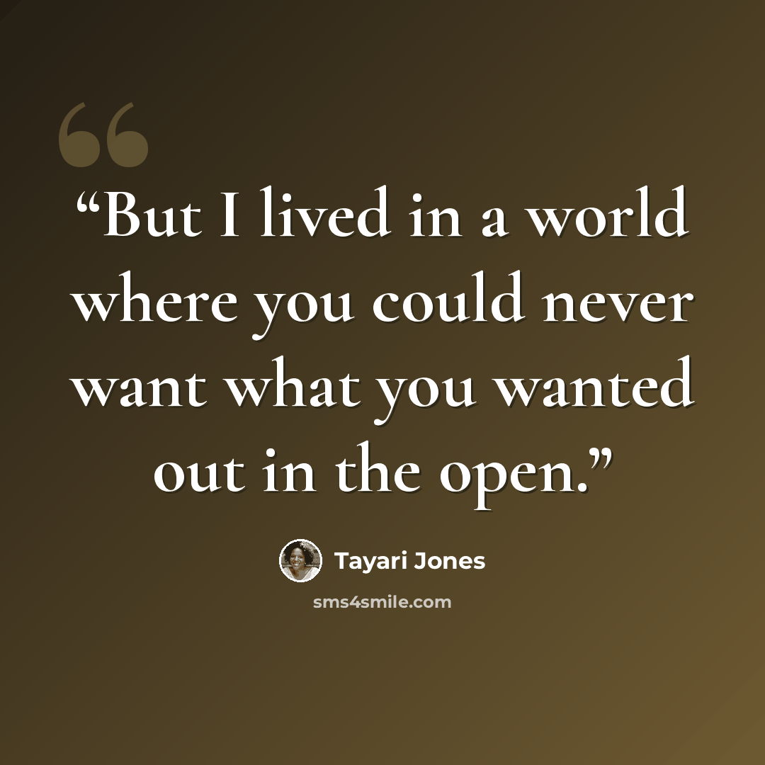 “But I lived in a world where you could never want what you wanted out in the open.” quote by Tayari Jones