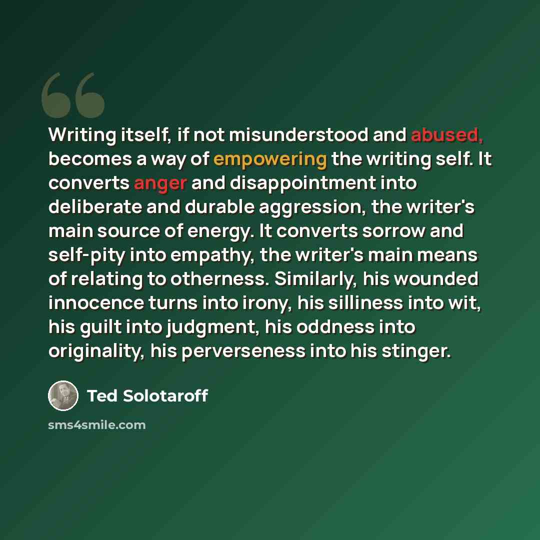 “Writing itself, if not misunderstood and abused, becomes a way of empowering the writing self. It converts anger and disappointment into deliberate and durable aggression, the writer's main source of energy. It converts sorrow and self-pity into empathy, the writer's main means of relating to…” quote by Ted Solotaroff