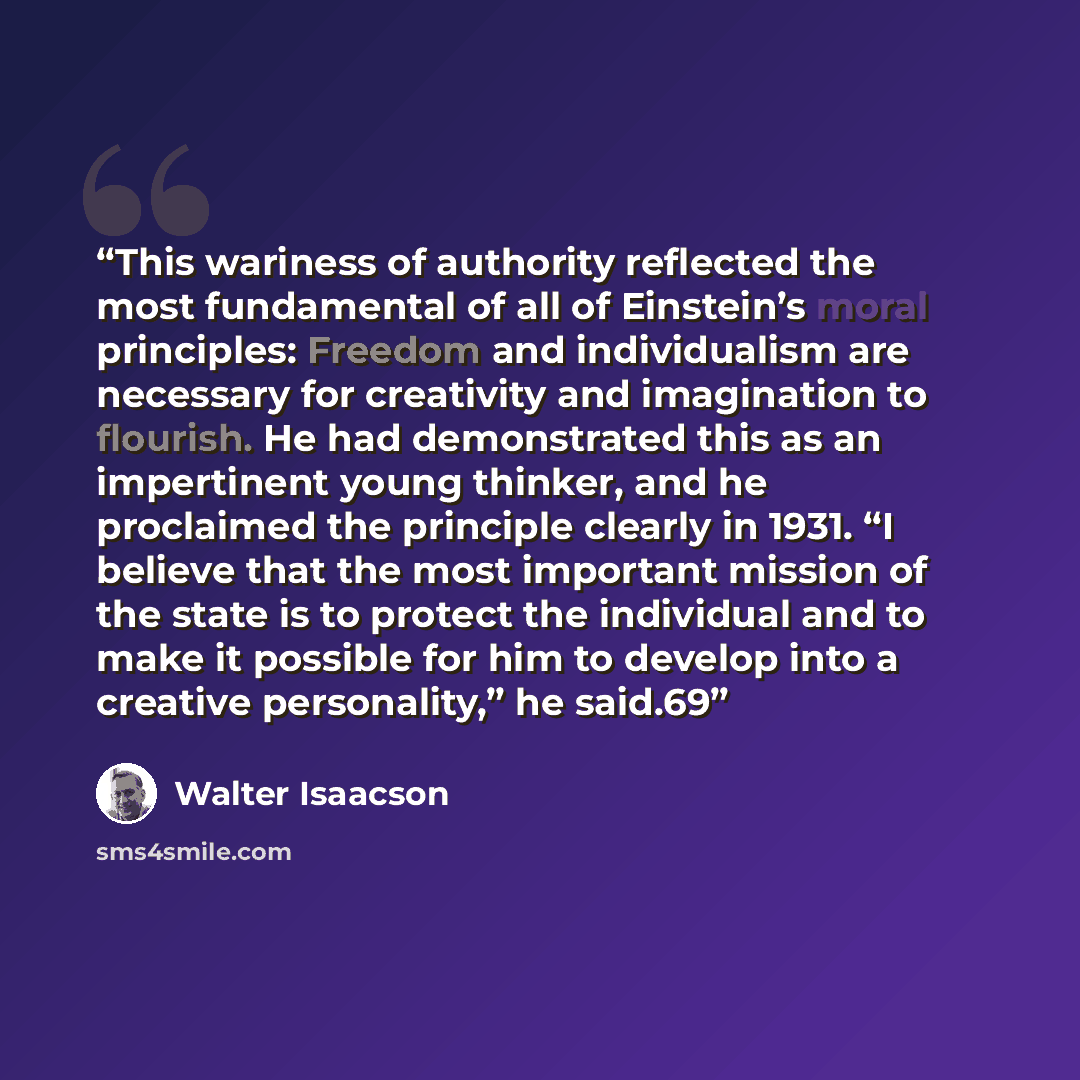 “This wariness of authority reflected the most fundamental of all of Einstein’s moral principles: Freedom and individualism are necessary for creativity and imagination to flourish. He had demonstrated this as an impertinent young thinker, and he proclaimed the principle clearly in 1931. “I believe…” quote by Walter Isaacson
