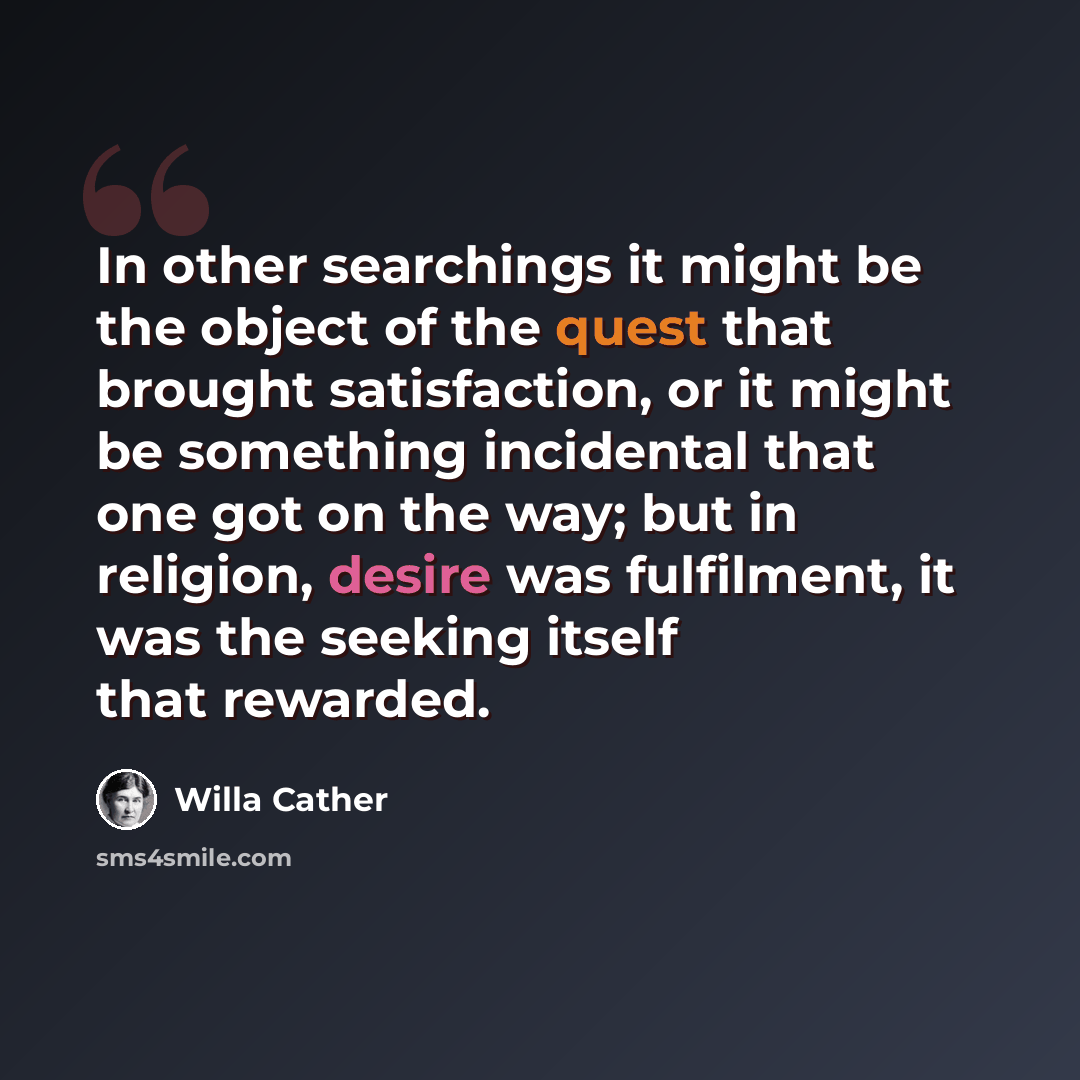 “In other searchings it might be the object of the quest that brought satisfaction, or it might be something incidental that one got on the way; but in religion, desire was fulfilment, it was the seeking itself that rewarded.” quote by Willa Cather