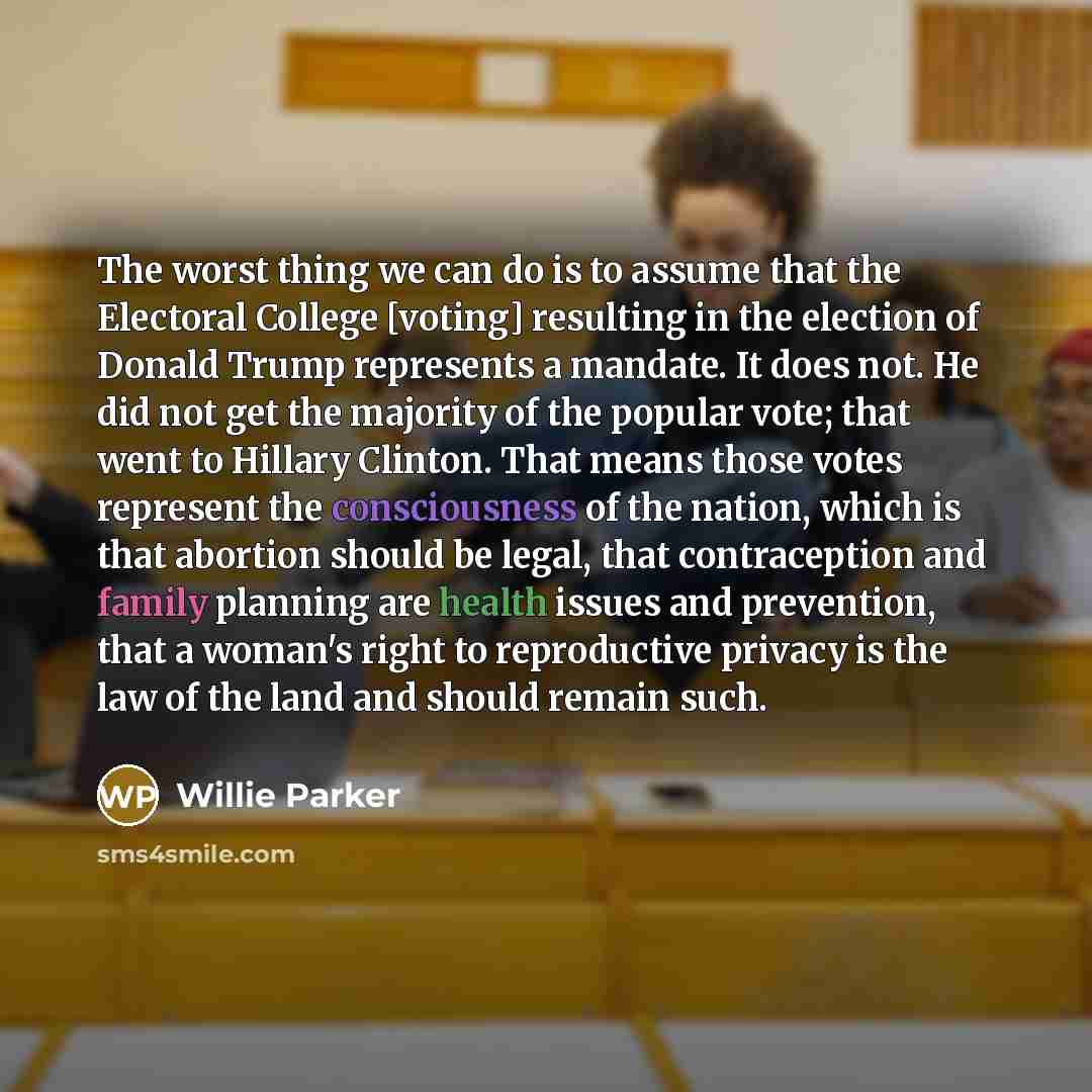 “The worst thing we can do is to assume that the Electoral College [voting] resulting in the election of Donald Trump represents a mandate. It does not. He did not get the majority of the popular vote; that went to Hillary Clinton. That means those votes represent the consciousness of the nation…” quote by Willie Parker