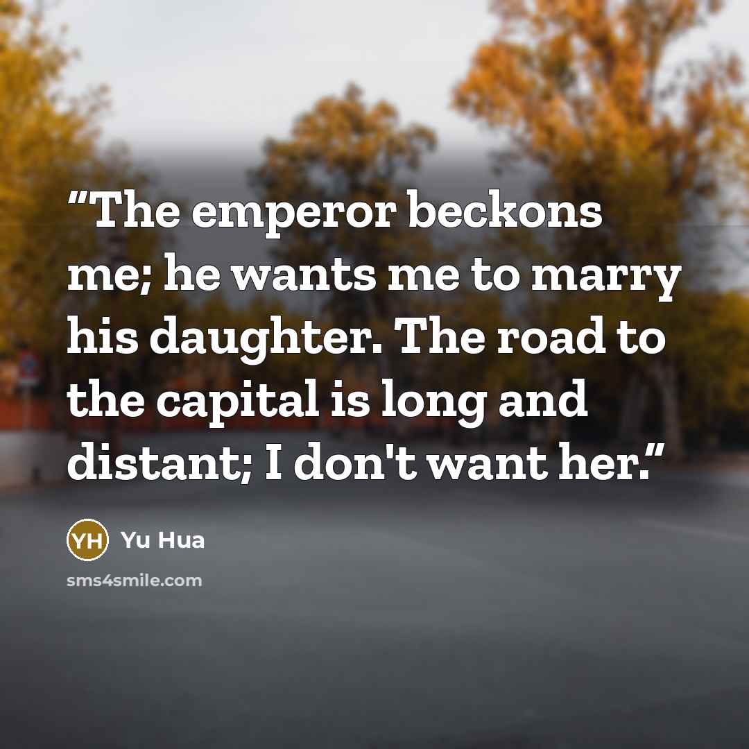 “The emperor beckons me; he wants me to marry his daughter. The road to the capital is long and distant; I don't want her.” quote by Yu Hua