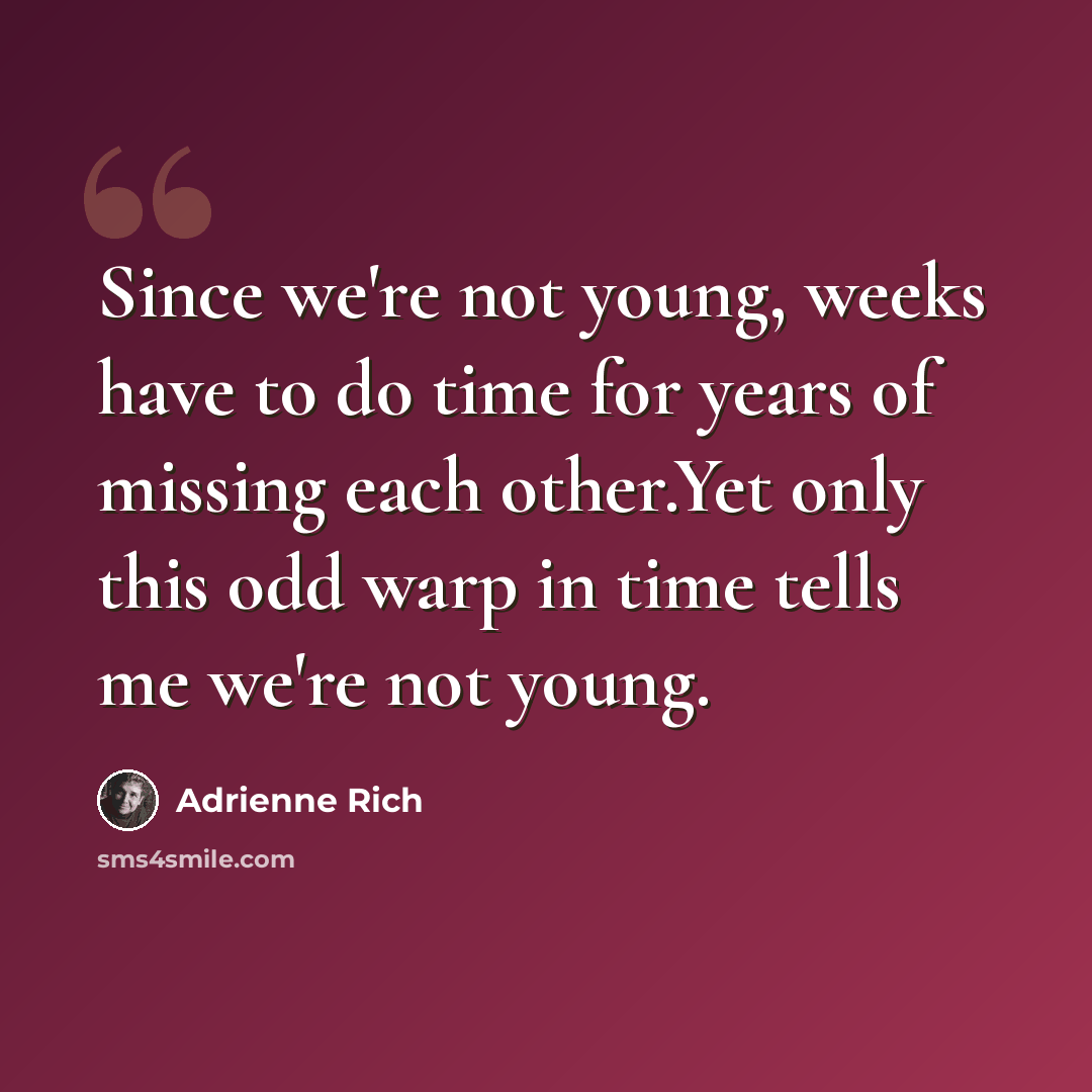 “Since we're not young, weeks have to do time for years of missing each other.Yet only this odd warp in time tells me we're not young.” quote by Adrienne Rich