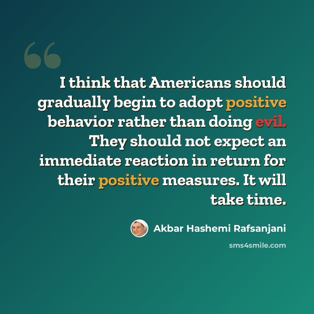 “I think that Americans should gradually begin to adopt positive behavior rather than doing evil. They should not expect an immediate reaction in return for their positive measures. It will take time.” quote by Akbar Hashemi Rafsanjani