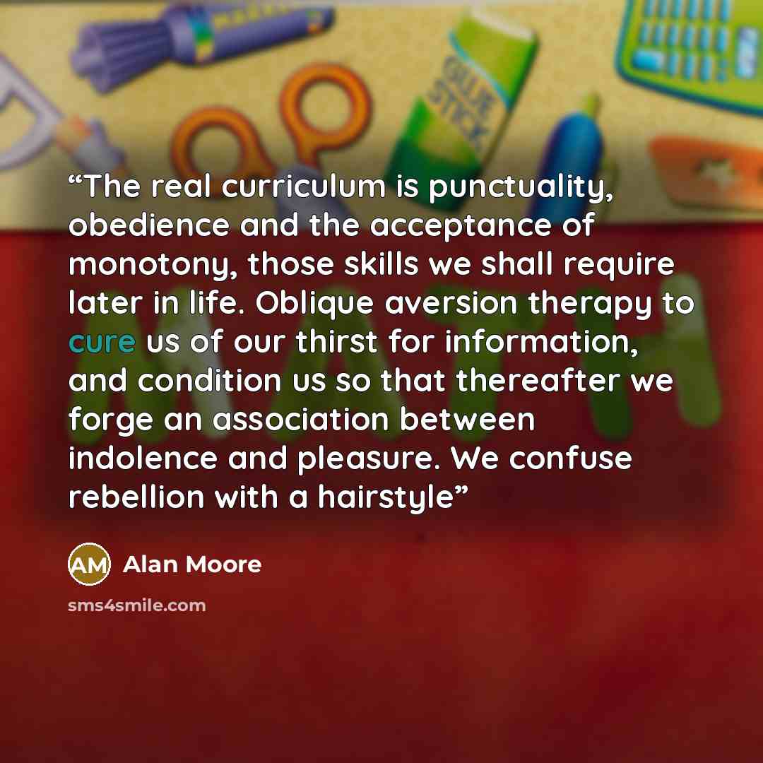 “The real curriculum is punctuality, obedience and the acceptance of monotony, those skills we shall require later in life. Oblique aversion therapy to cure us of our thirst for information, and condition us so that thereafter we forge an association between indolence and pleasure. We confuse…” quote by Alan Moore