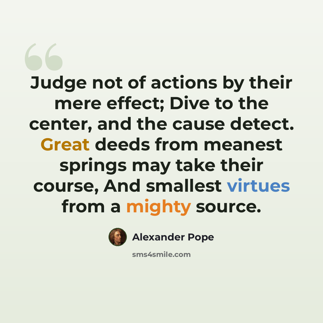 “Judge not of actions by their mere effect; Dive to the center, and the cause detect. Great deeds from meanest springs may take their course, And smallest virtues from a mighty source.” quote by Alexander Pope
