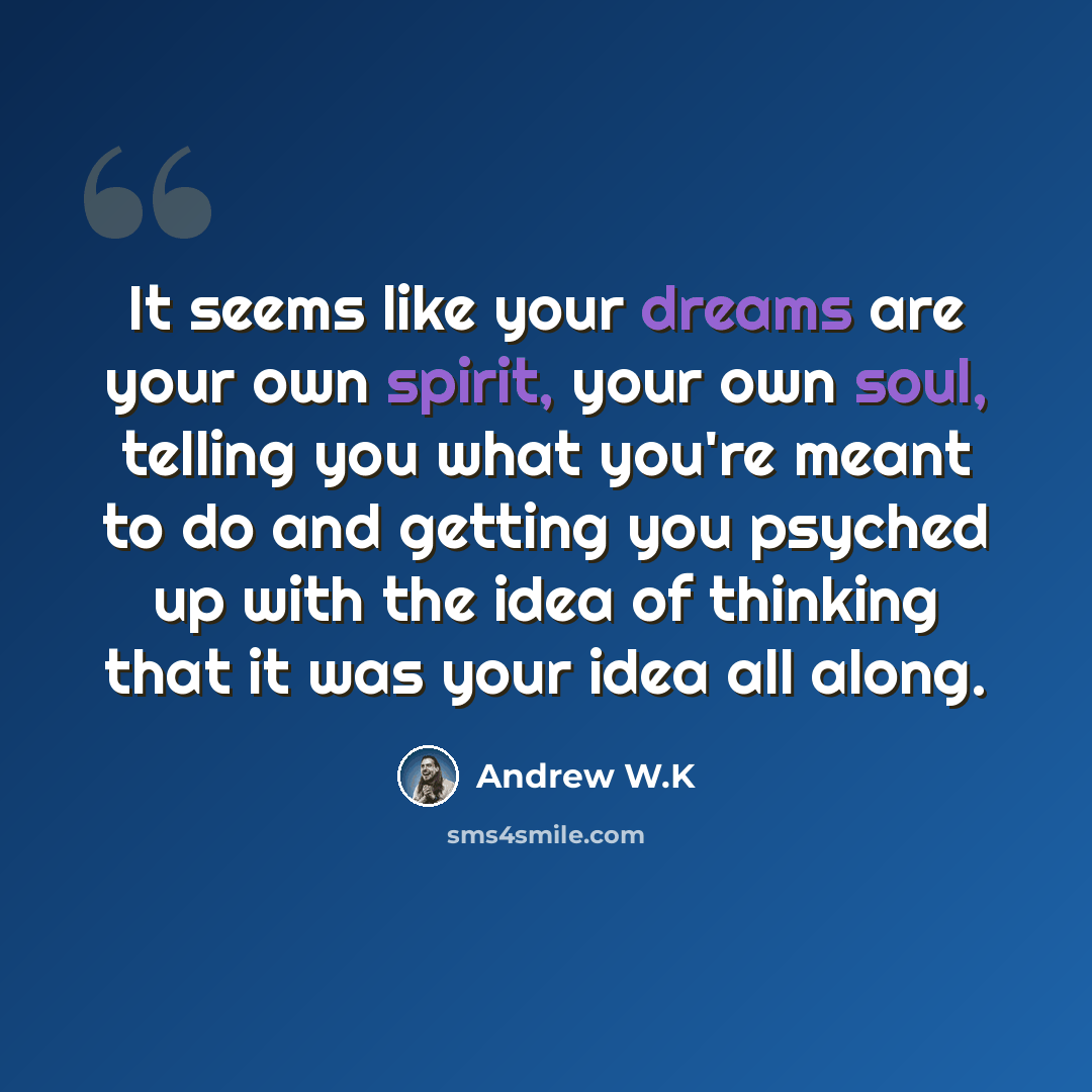 “It seems like your dreams are your own spirit, your own soul, telling you what you're meant to do and getting you psyched up with the idea of thinking that it was your idea all along.” quote by Andrew W.K