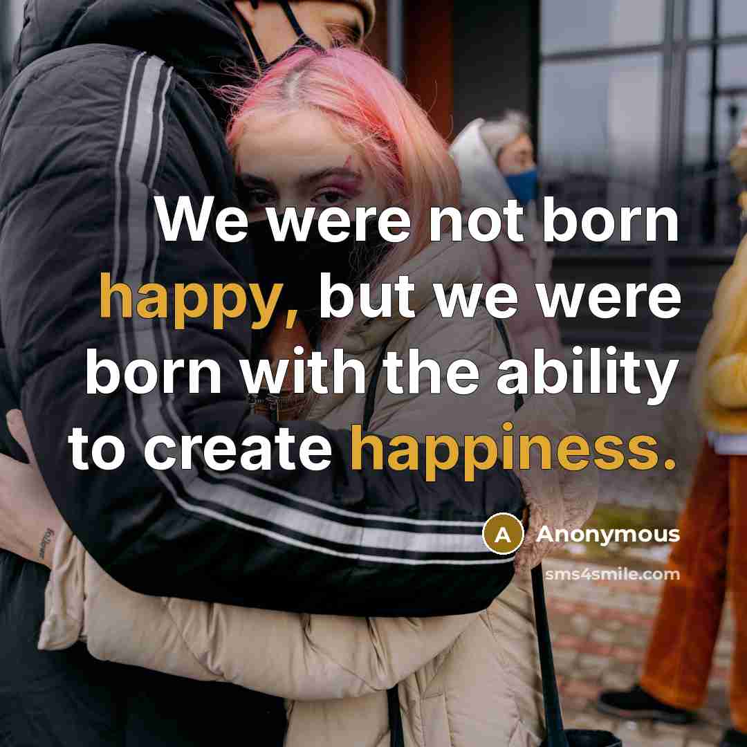 “We were not born happy, but we were born with the ability to create happiness.” quote by Anonymous