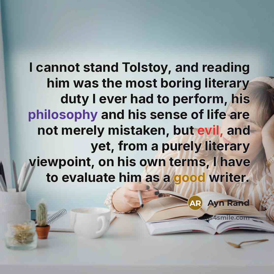 “I cannot stand Tolstoy, and reading him was the most boring literary duty I ever had to perform, his philosophy and his sense of life are not merely mistaken, but evil, and yet, from a purely literary viewpoint, on his own terms, I have to evaluate him as a good writer.” quote by Ayn Rand