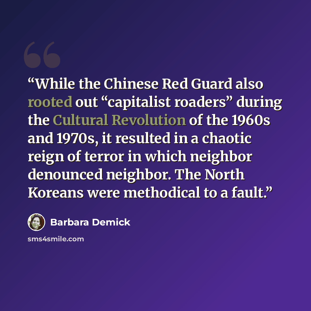 “While the Chinese Red Guard also rooted out “capitalist roaders” during the Cultural Revolution of the 1960s and 1970s, it resulted in a chaotic reign of terror in which neighbor denounced neighbor. The North Koreans were methodical to a fault.” quote by Barbara Demick