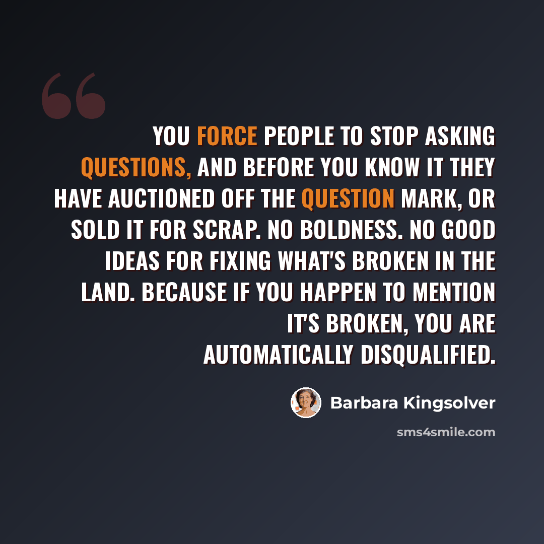 “You force people to stop asking questions, and before you know it they have auctioned off the question mark, or sold it for scrap. No boldness. No good ideas for fixing what's broken in the land. Because if you happen to mention it's broken, you are automatically disqualified.” quote by Barbara Kingsolver
