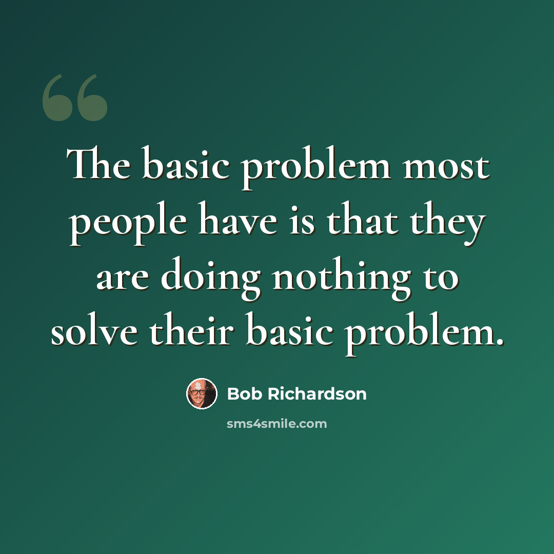 “The basic problem most people have is that they are doing nothing to solve their basic problem.” quote by Bob Richardson