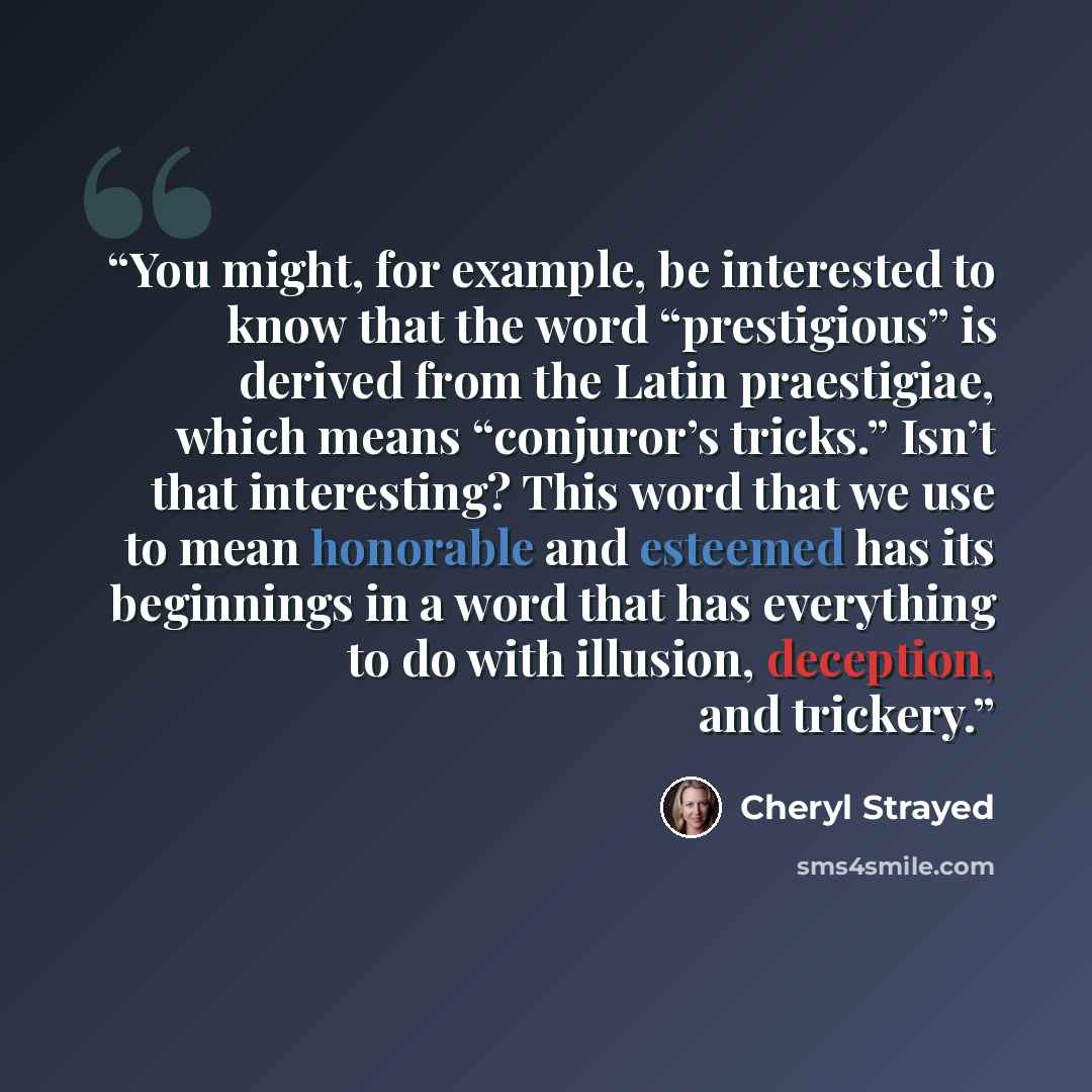 “You might, for example, be interested to know that the word “prestigious” is derived from the Latin praestigiae, which means “conjuror’s tricks.” Isn’t that interesting? This word that we use to mean honorable and esteemed has its beginnings in a word that has everything to do with illusion…” quote by Cheryl Strayed