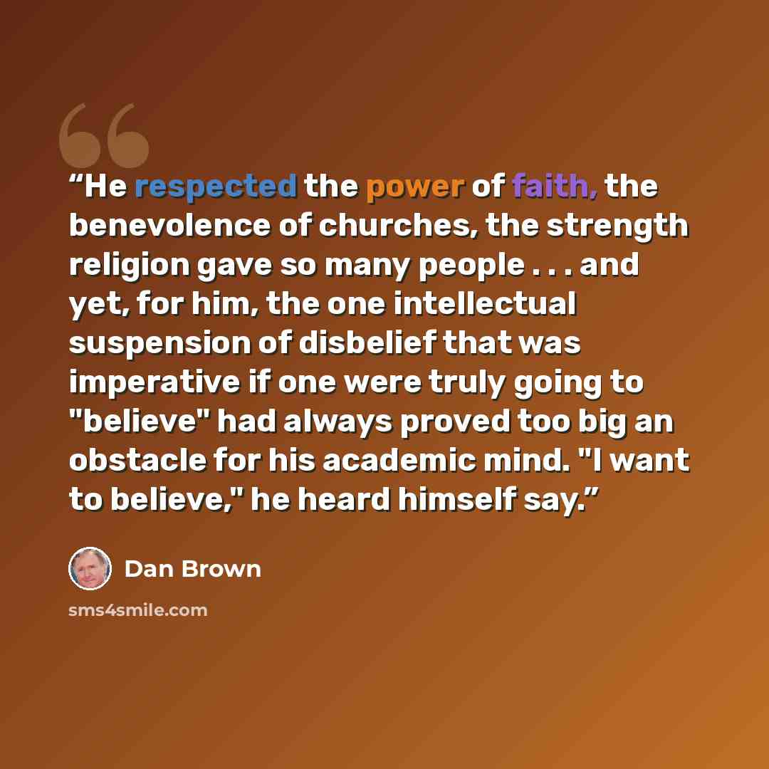 “He respected the power of faith, the benevolence of churches, the strength religion gave so many people . . . and yet, for him, the one intellectual suspension of disbelief that was imperative if one were truly going to "believe" had always proved too big an obstacle for his academic mind. "I want…” quote by Dan Brown