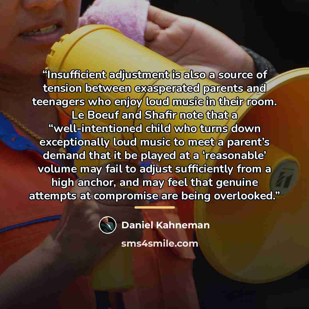 “Insufficient adjustment is also a source of tension between exasperated parents and teenagers who enjoy loud music in their room. Le Boeuf and Shafir note that a “well-intentioned child who turns down exceptionally loud music to meet a parent’s demand that it be played at a ‘reasonable’ volume may…” quote by Daniel Kahneman