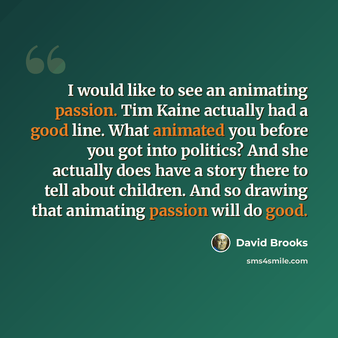 “I would like to see an animating passion. Tim Kaine actually had a good line. What animated you before you got into politics? And she actually does have a story there to tell about children. And so drawing that animating passion will do good.” quote by David Brooks