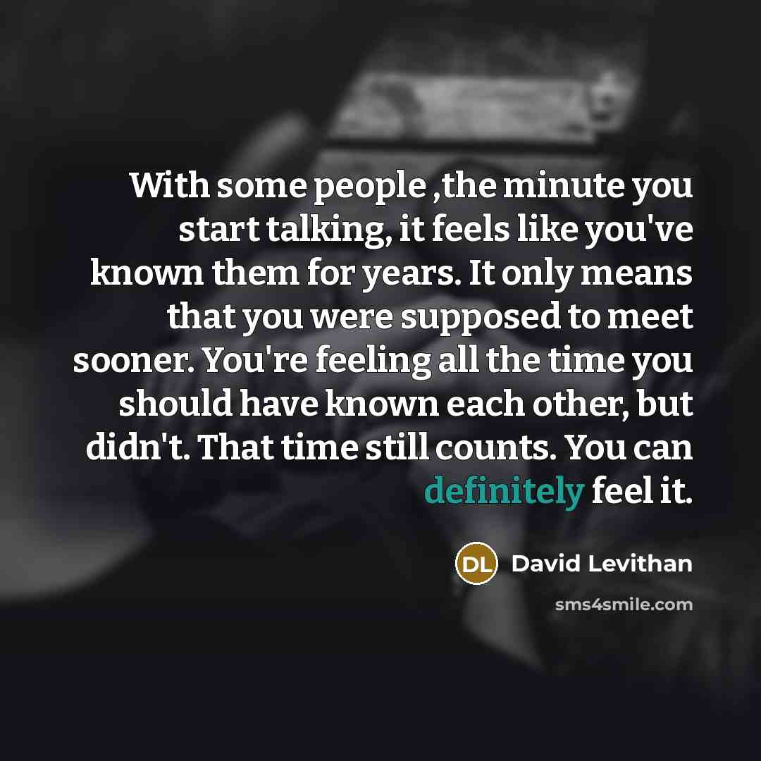 “With some people ,the minute you start talking, it feels like you've known them for years. It only means that you were supposed to meet sooner. You're feeling all the time you should have known each other, but didn't. That time still counts. You can definitely feel it.” quote by David Levithan