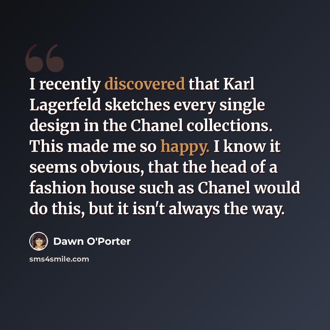 “I recently discovered that Karl Lagerfeld sketches every single design in the Chanel collections. This made me so happy. I know it seems obvious, that the head of a fashion house such as Chanel would do this, but it isn't always the way.” quote by Dawn O'Porter
