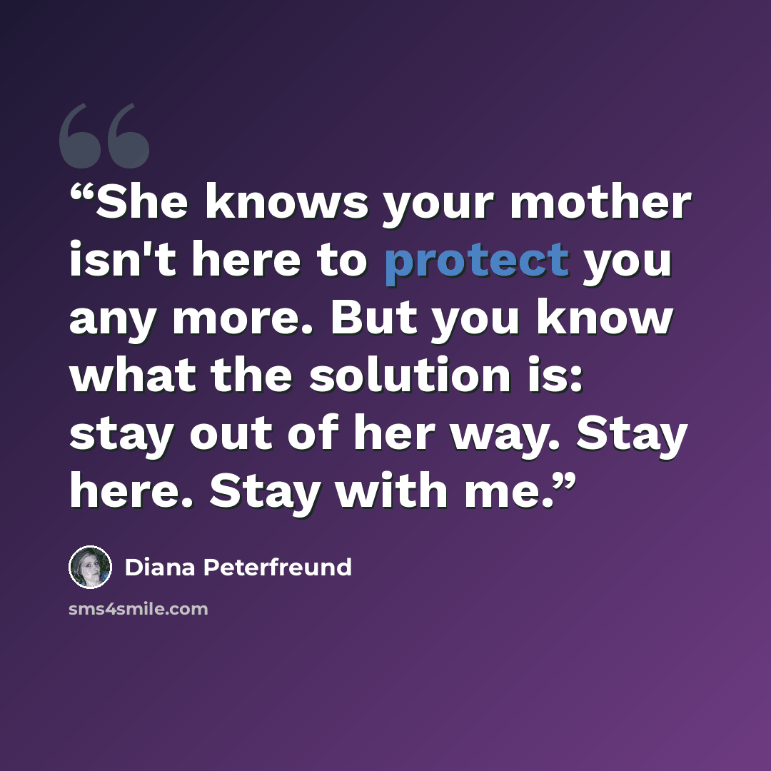 “She knows your mother isn't here to protect you any more. But you know what the solution is: stay out of her way. Stay here. Stay with me.” quote by Diana Peterfreund