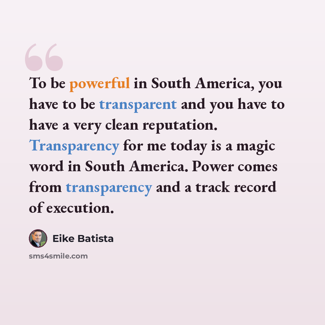 “To be powerful in South America, you have to be transparent and you have to have a very clean reputation. Transparency for me today is a magic word in South America. Power comes from transparency and a track record of execution.” quote by Eike Batista