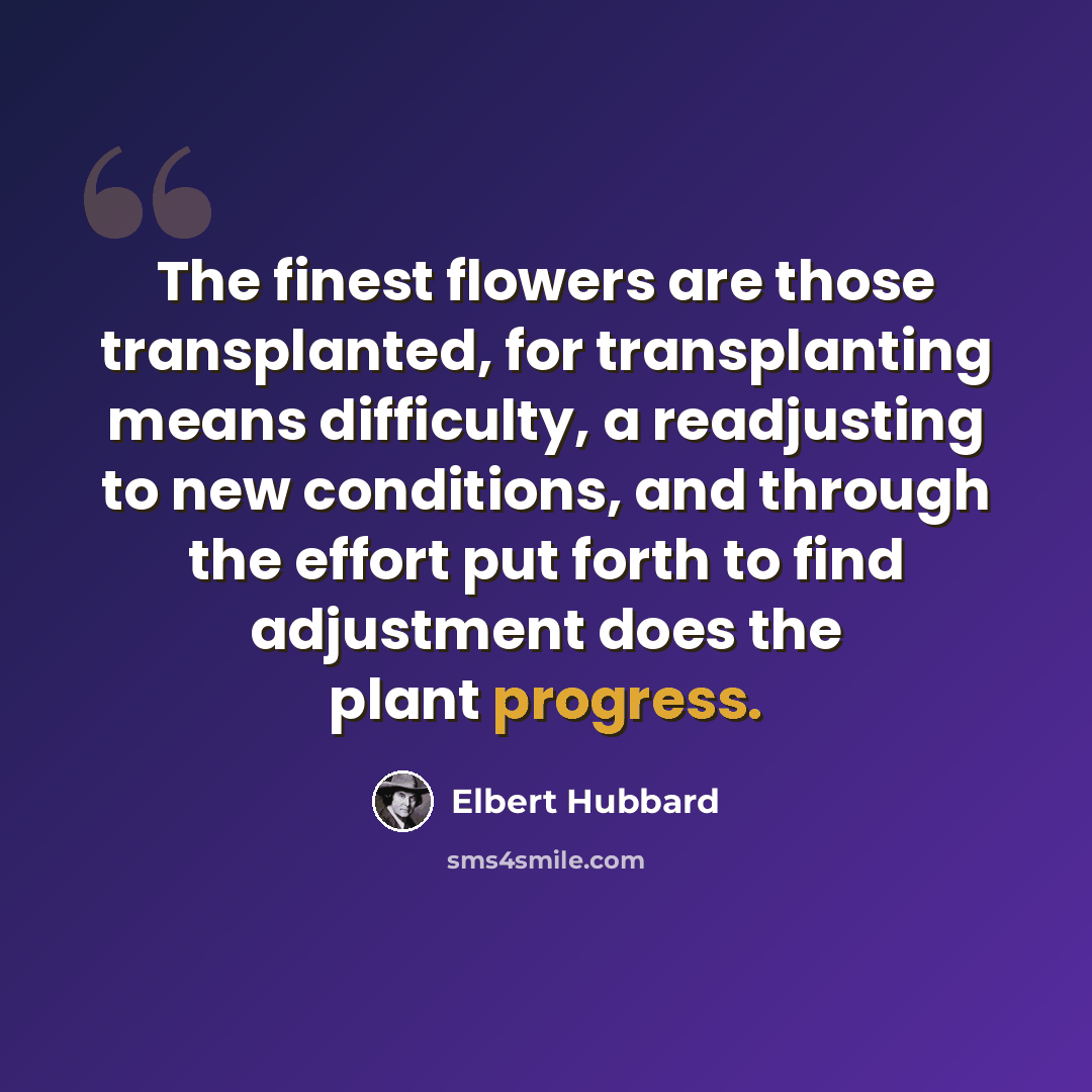 “The finest flowers are those transplanted, for transplanting means difficulty, a readjusting to new conditions, and through the effort put forth to find adjustment does the plant progress.” quote by Elbert Hubbard