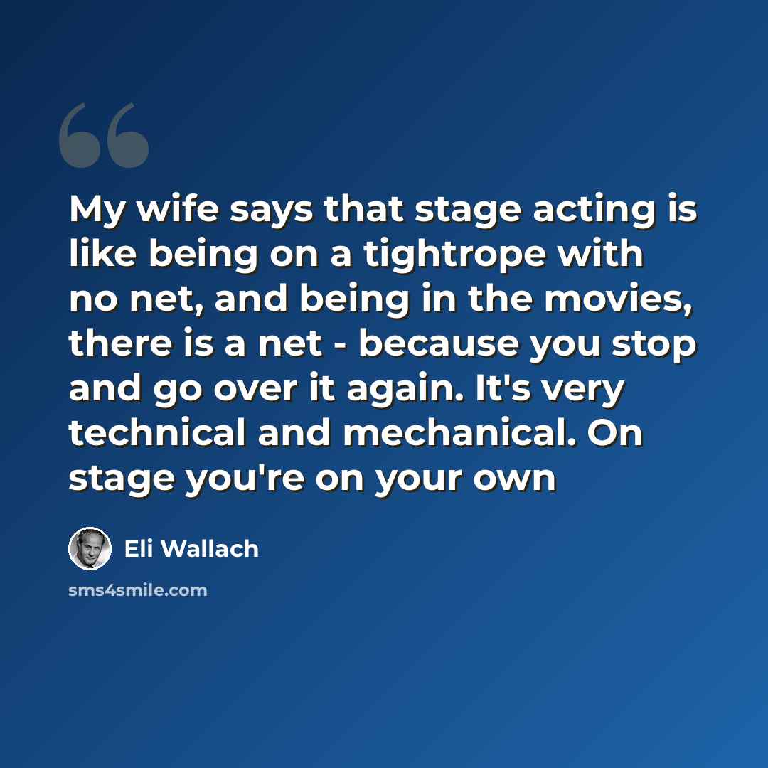 “My wife says that stage acting is like being on a tightrope with no net, and being in the movies, there is a net - because you stop and go over it again. It's very technical and mechanical. On stage you're on your own” quote by Eli Wallach
