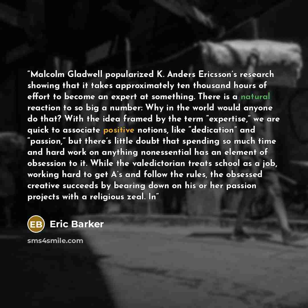 “Malcolm Gladwell popularized K. Anders Ericsson’s research showing that it takes approximately ten thousand hours of effort to become an expert at something. There is a natural reaction to so big a number: Why in the world would anyone do that? With the idea framed by the term “expertise,” we are…” quote by Eric Barker