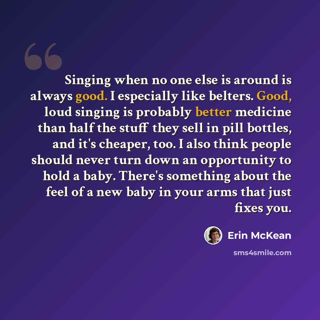 “Singing when no one else is around is always good. I especially like belters. Good, loud singing is probably better medicine than half the stuff they sell in pill bottles, and it's cheaper, too. I also think people should never turn down an opportunity to hold a baby. There's something about the…” quote by Erin McKean