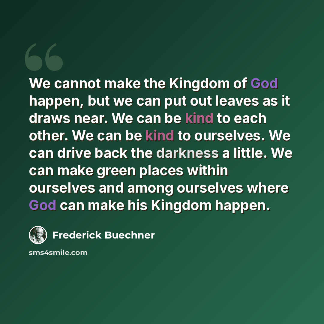“We cannot make the Kingdom of God happen, but we can put out leaves as it draws near. We can be kind to each other. We can be kind to ourselves. We can drive back the darkness a little. We can make green places within ourselves and among ourselves where God can make his Kingdom happen.” quote by Frederick Buechner