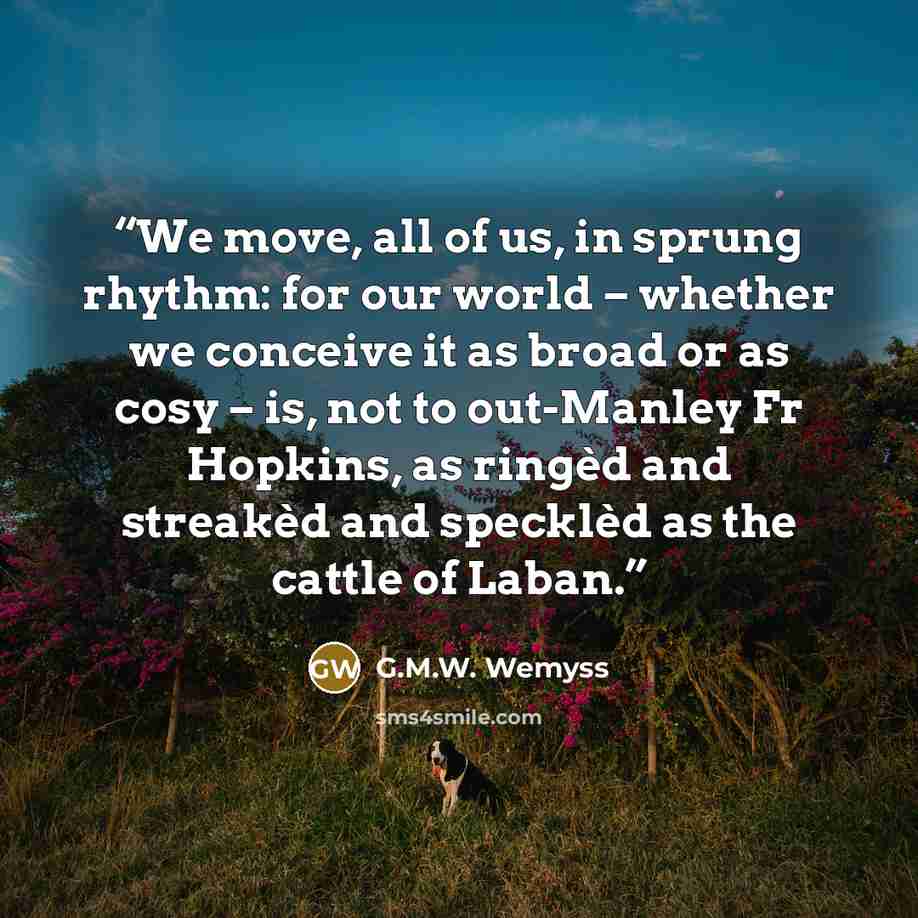 “We move, all of us, in sprung rhythm: for our world – whether we conceive it as broad or as cosy – is, not to out-Manley Fr Hopkins, as ringèd and streakèd and specklèd as the cattle of Laban.” quote by G.M.W. Wemyss