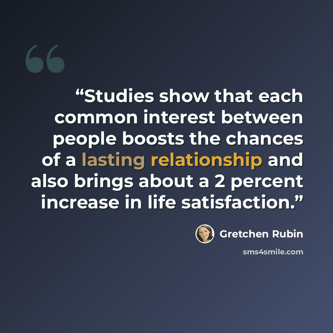“Studies show that each common interest between people boosts the chances of a lasting relationship and also brings about a 2 percent increase in life satisfaction.” quote by Gretchen Rubin